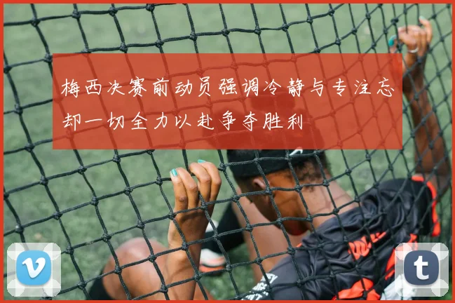梅西决赛前动员强调冷静与专注忘却一切全力以赴争夺胜利