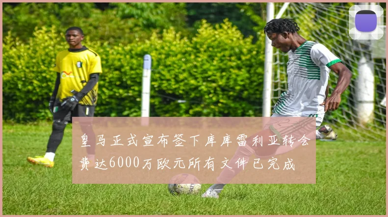 皇马正式宣布签下库库雷利亚转会费达6000万欧元所有文件已完成