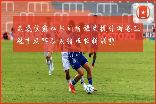 武磊伤愈回归训练强度提升海港亚冠首发阵容或将面临新调整