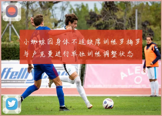 小蜘蛛因身体不适缺席训练罗梅罗与卢克曼进行单独训练调整状态