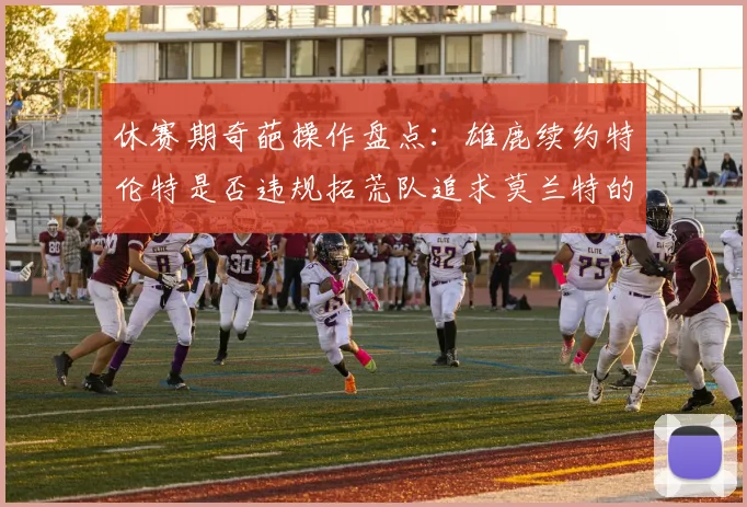 休赛期奇葩操作盘点：雄鹿续约特伦特是否违规拓荒队追求莫兰特的深意何在