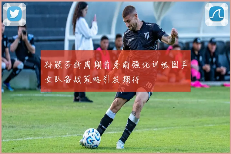 孙颖莎新周期首秀前强化训练国乒女队备战策略引发期待