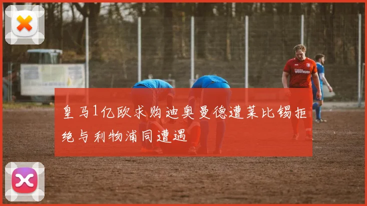 皇马1亿欧求购迪奥曼德遭莱比锡拒绝与利物浦同遭遇