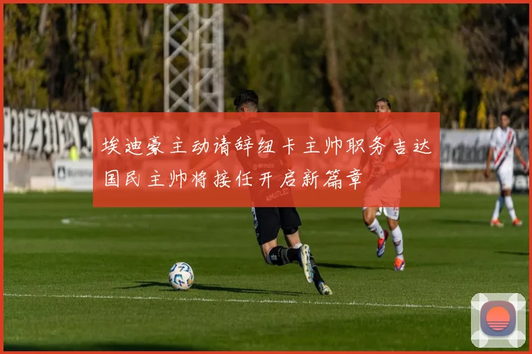 埃迪豪主动请辞纽卡主帅职务吉达国民主帅将接任开启新篇章
