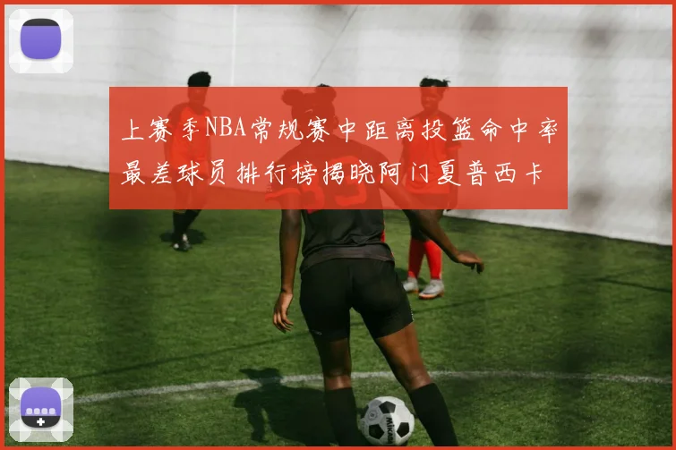 上赛季NBA常规赛中距离投篮命中率最差球员排行榜揭晓阿门夏普西卡名列前三